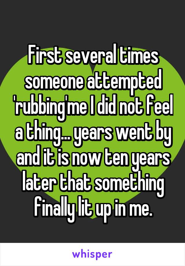 First several times someone attempted 'rubbing'me I did not feel a thing... years went by and it is now ten years later that something finally lit up in me.
