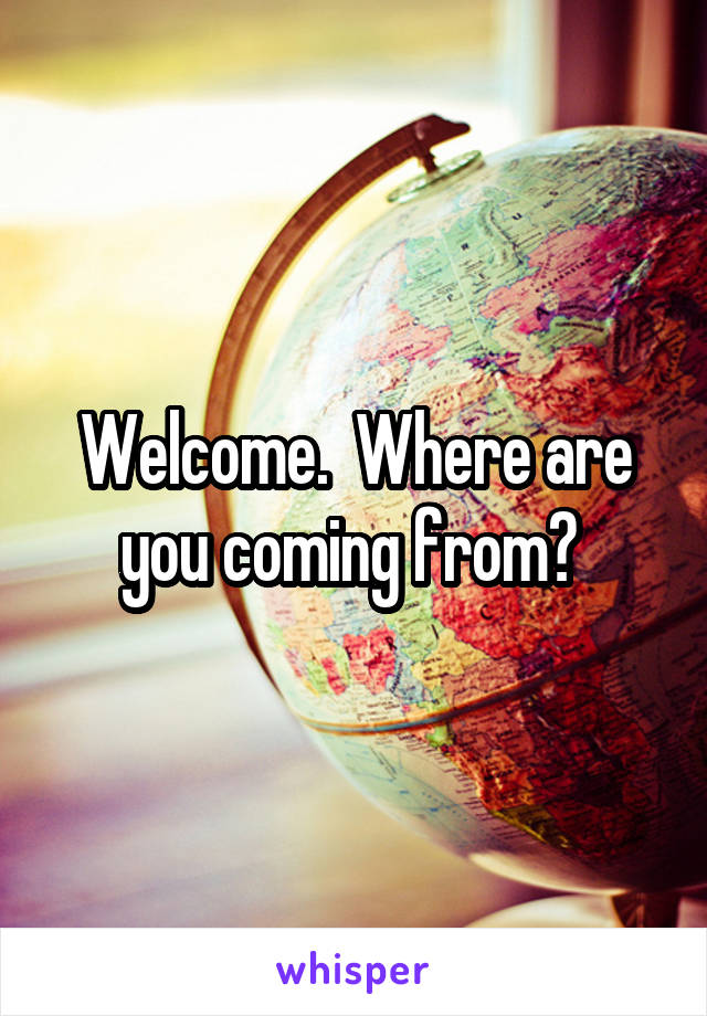 Welcome.  Where are you coming from? 