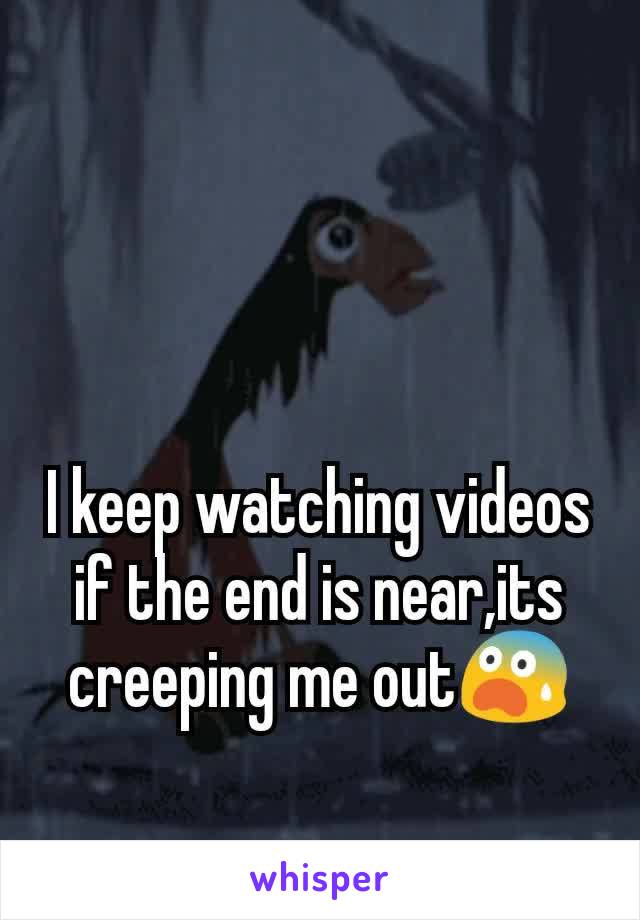I keep watching videos if the end is near,its creeping me out😨