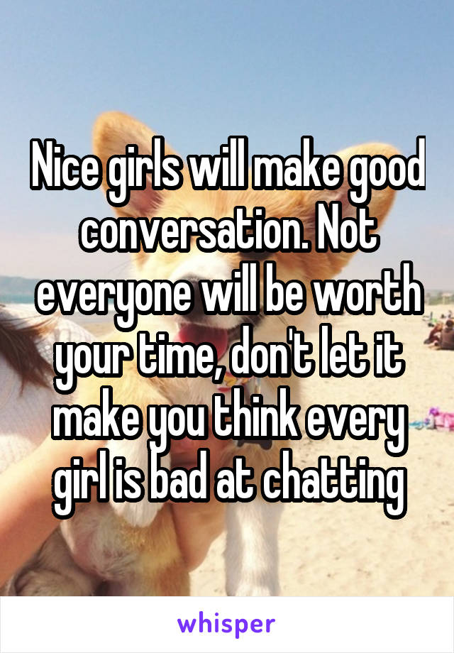 Nice girls will make good conversation. Not everyone will be worth your time, don't let it make you think every girl is bad at chatting