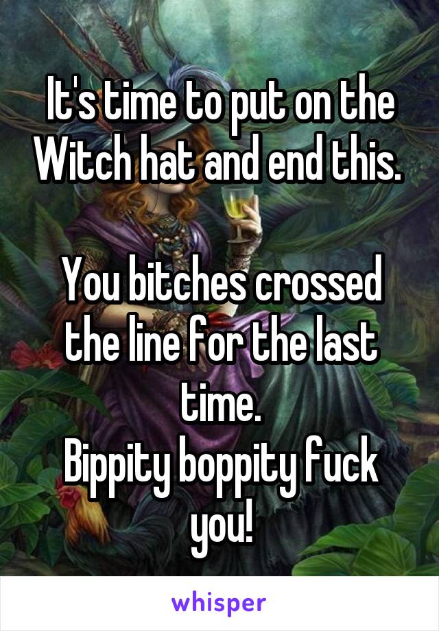 It's time to put on the Witch hat and end this.  
You bitches crossed the line for the last time.
Bippity boppity fuck you!