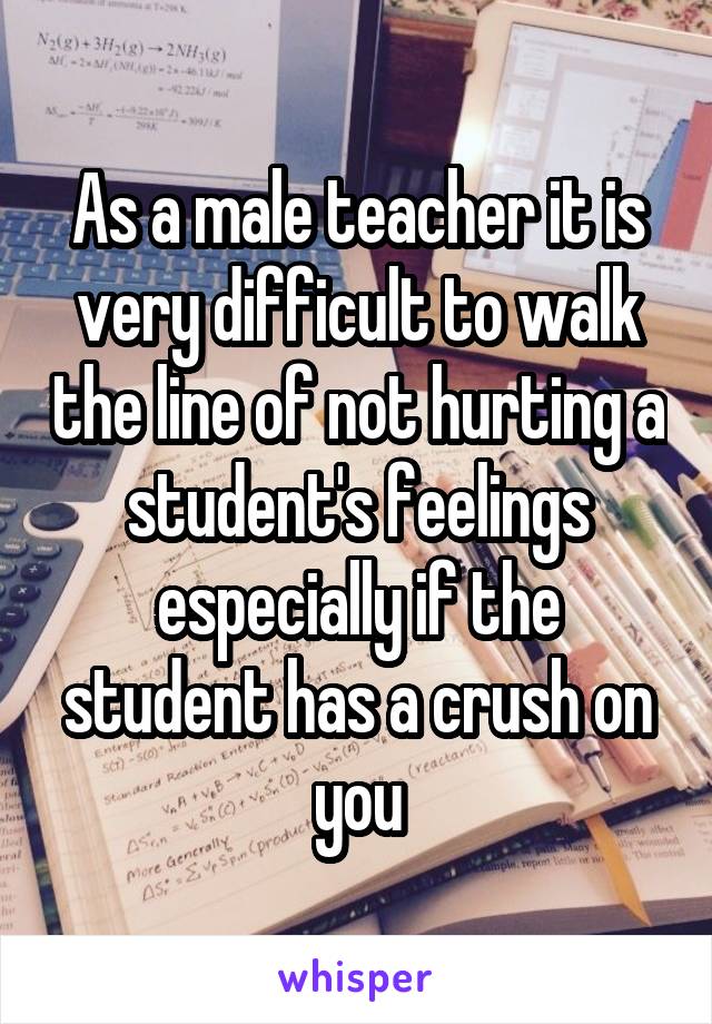 As a male teacher it is very difficult to walk the line of not hurting a student's feelings especially if the student has a crush on you