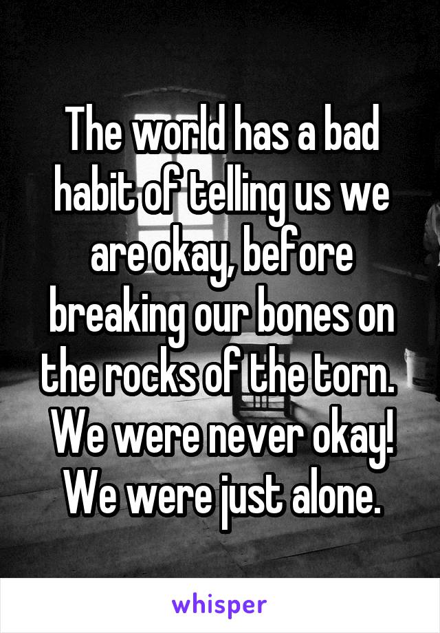 The world has a bad habit of telling us we are okay, before breaking our bones on the rocks of the torn. 
We were never okay!
We were just alone.