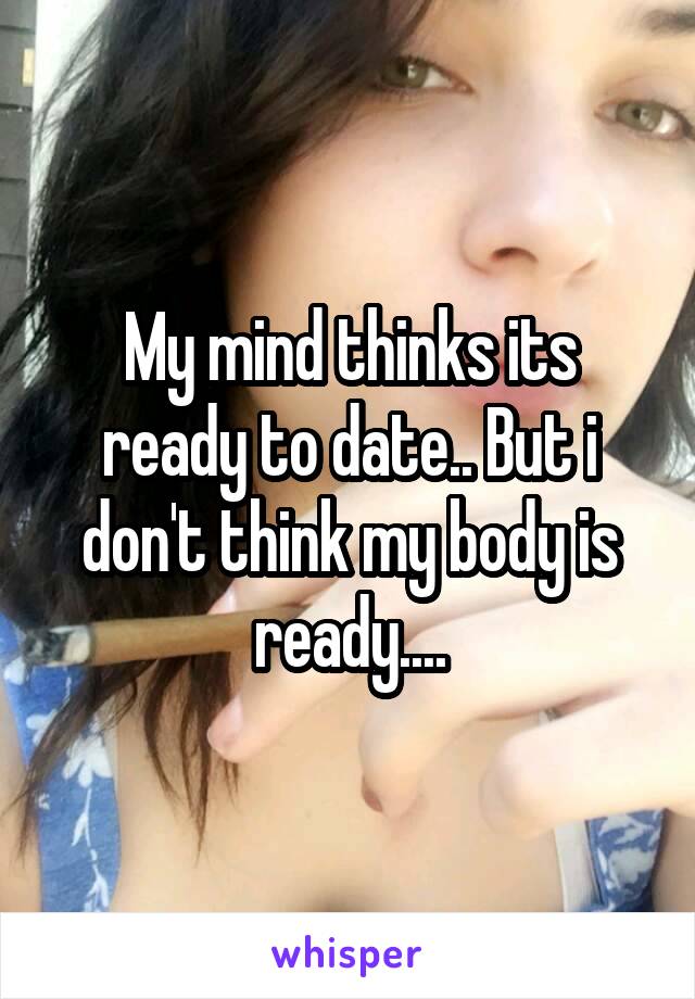 My mind thinks its ready to date.. But i don't think my body is ready....