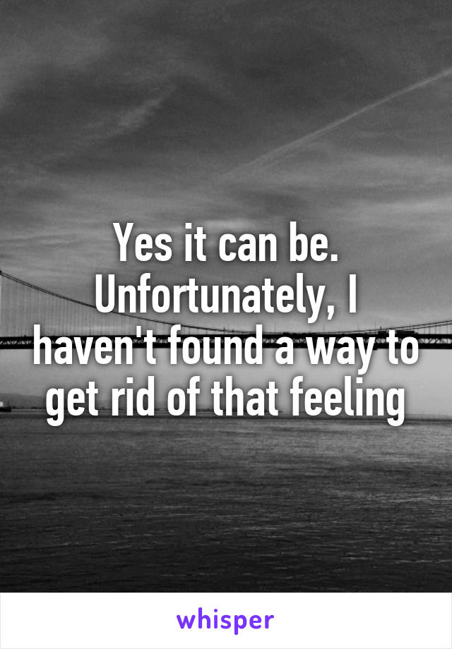 Yes it can be. Unfortunately, I haven't found a way to get rid of that feeling