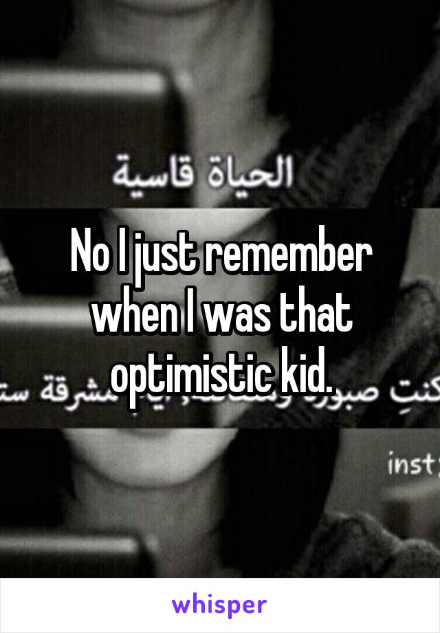 No I just remember when I was that optimistic kid.