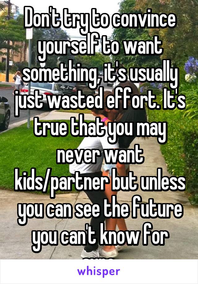 Don't try to convince yourself to want something, it's usually just wasted effort. It's true that you may never want kids/partner but unless you can see the future you can't know for sure.