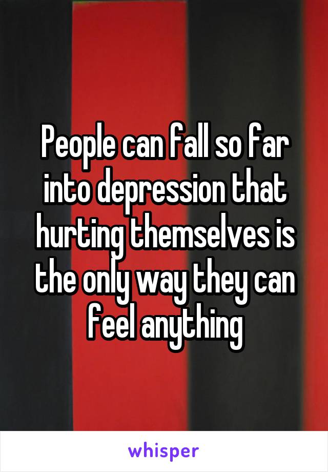 People can fall so far into depression that hurting themselves is the only way they can feel anything