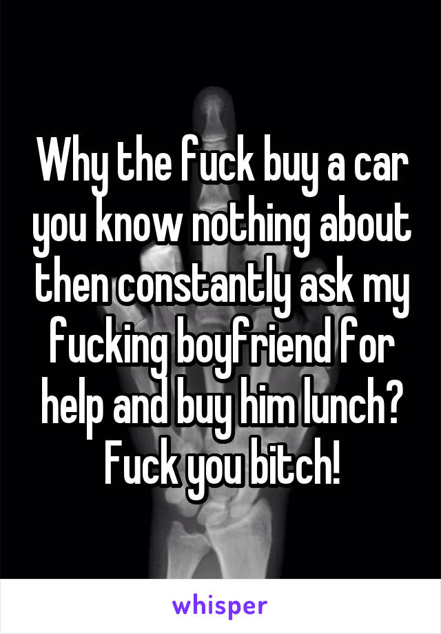 Why the fuck buy a car you know nothing about then constantly ask my fucking boyfriend for help and buy him lunch? Fuck you bitch!