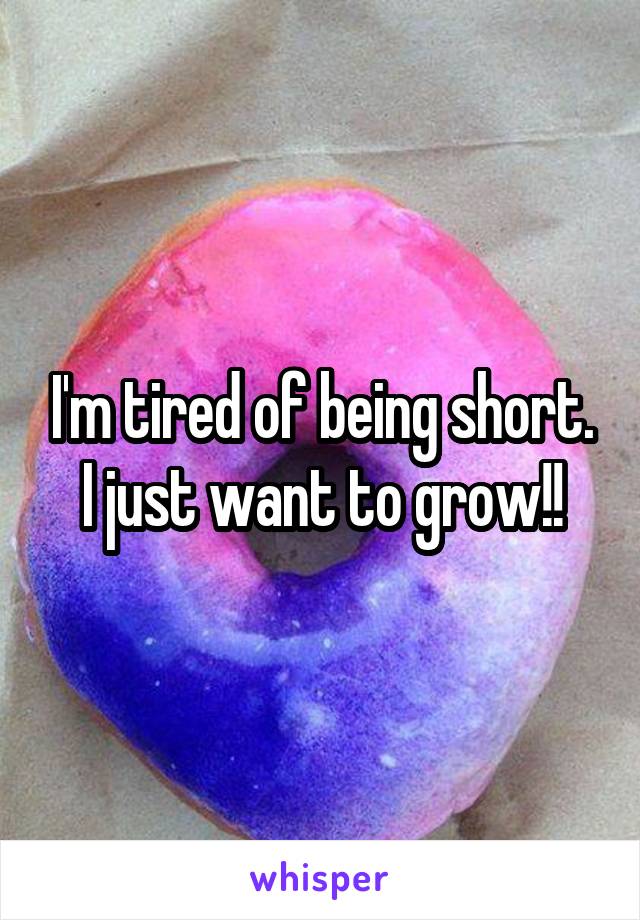 I'm tired of being short. I just want to grow!!
