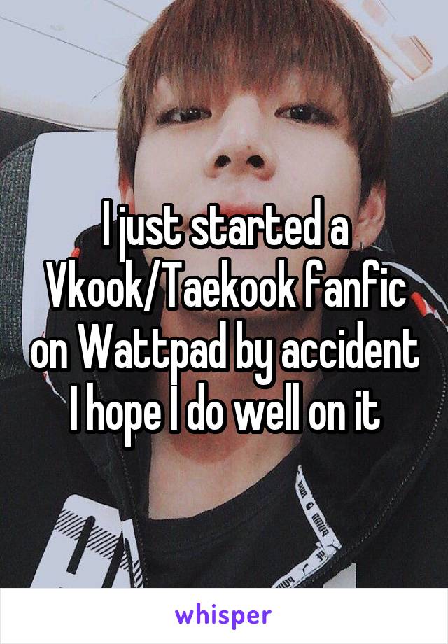I just started a Vkook/Taekook fanfic on Wattpad by accident I hope I do well on it