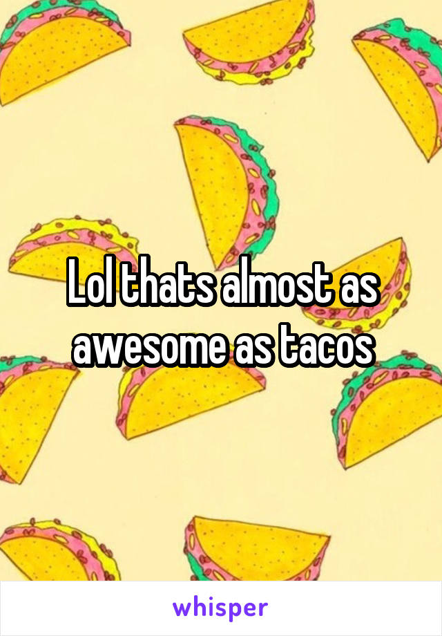 Lol thats almost as awesome as tacos