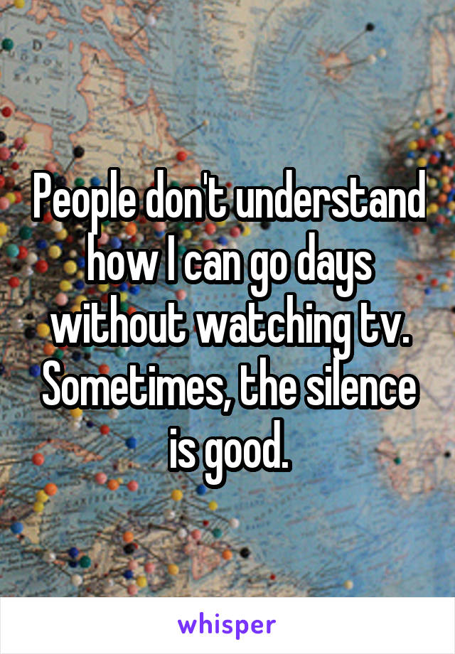 People don't understand how I can go days without watching tv. Sometimes, the silence is good.