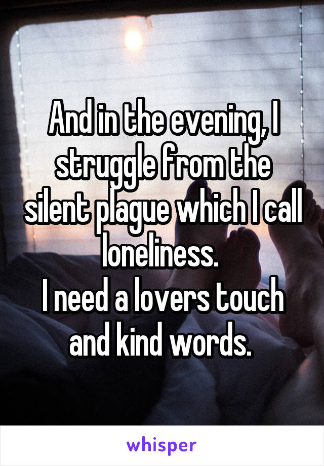 And in the evening, I struggle from the silent plague which I call loneliness. 
I need a lovers touch and kind words. 