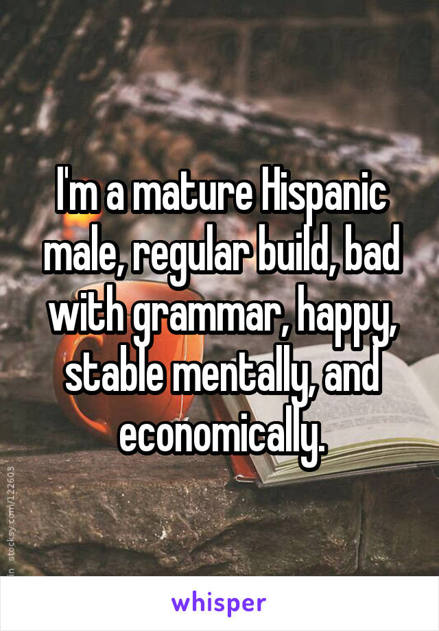 I'm a mature Hispanic male, regular build, bad with grammar, happy, stable mentally, and economically.