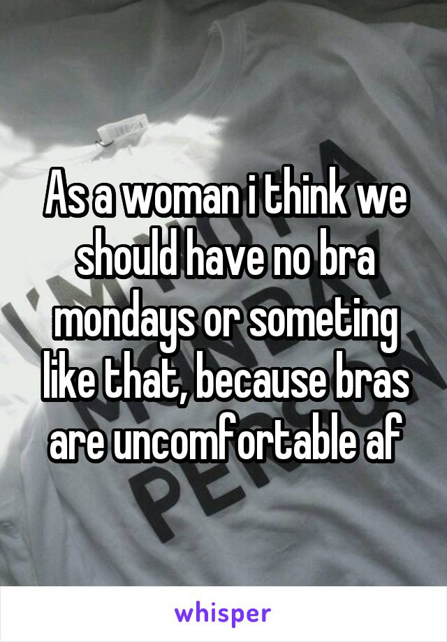 As a woman i think we should have no bra mondays or someting like that, because bras are uncomfortable af