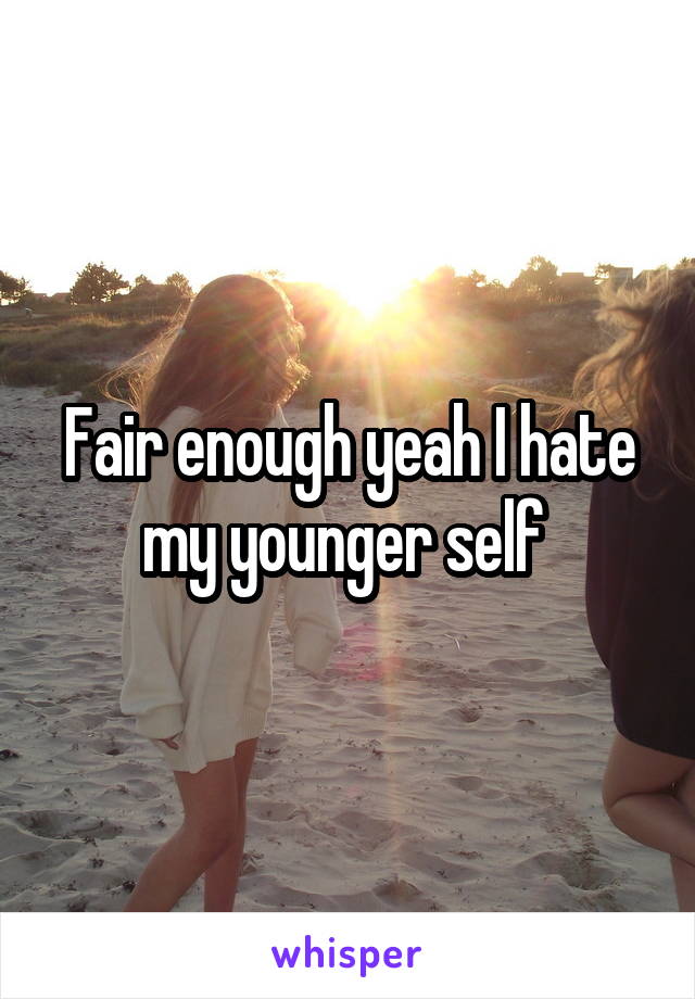 Fair enough yeah I hate my younger self 