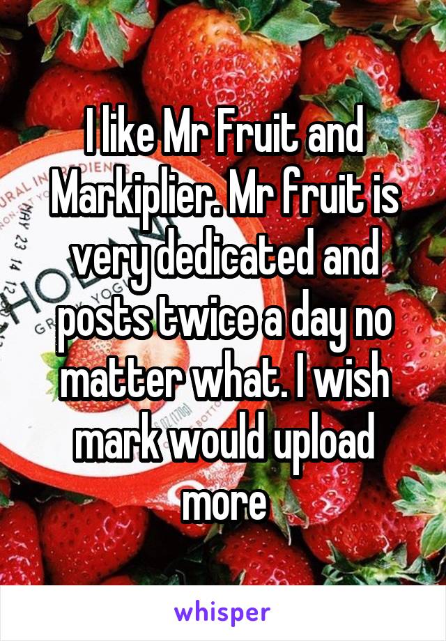 I like Mr Fruit and Markiplier. Mr fruit is very dedicated and posts twice a day no matter what. I wish mark would upload more