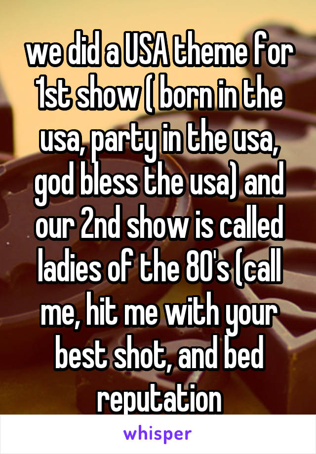 we did a USA theme for 1st show ( born in the usa, party in the usa, god bless the usa) and our 2nd show is called ladies of the 80's (call me, hit me with your best shot, and bed reputation