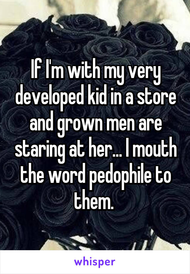 If I'm with my very developed kid in a store and grown men are staring at her... I mouth the word pedophile to them. 