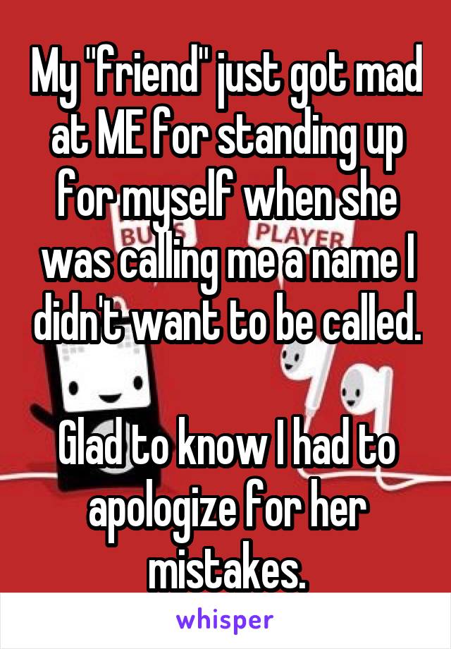 My "friend" just got mad at ME for standing up for myself when she was calling me a name I didn't want to be called. 
Glad to know I had to apologize for her mistakes.