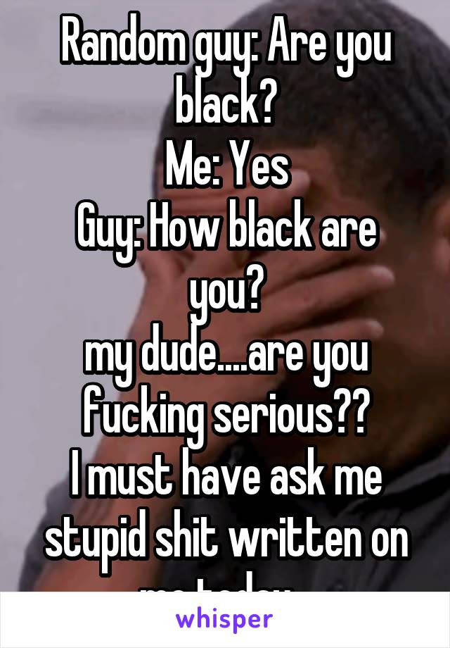 Random guy: Are you black?
Me: Yes
Guy: How black are you?
my dude....are you fucking serious??
I must have ask me stupid shit written on me today...
