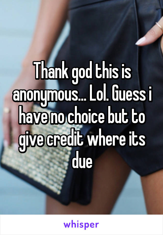 Thank god this is anonymous... Lol. Guess i have no choice but to give credit where its due