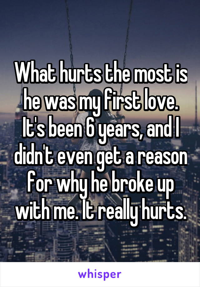 What hurts the most is he was my first love. It's been 6 years, and I didn't even get a reason for why he broke up with me. It really hurts.