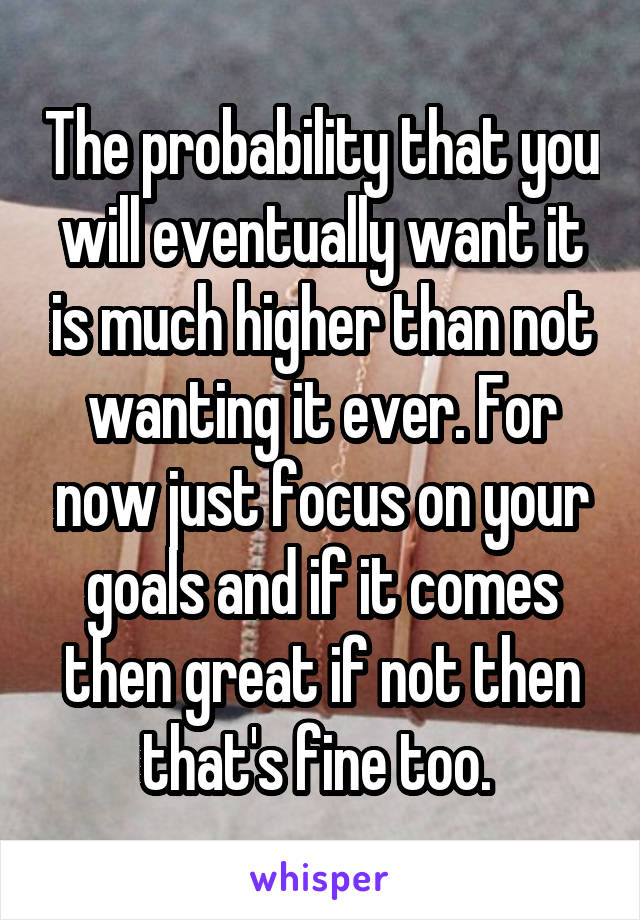 The probability that you will eventually want it is much higher than not wanting it ever. For now just focus on your goals and if it comes then great if not then that's fine too. 