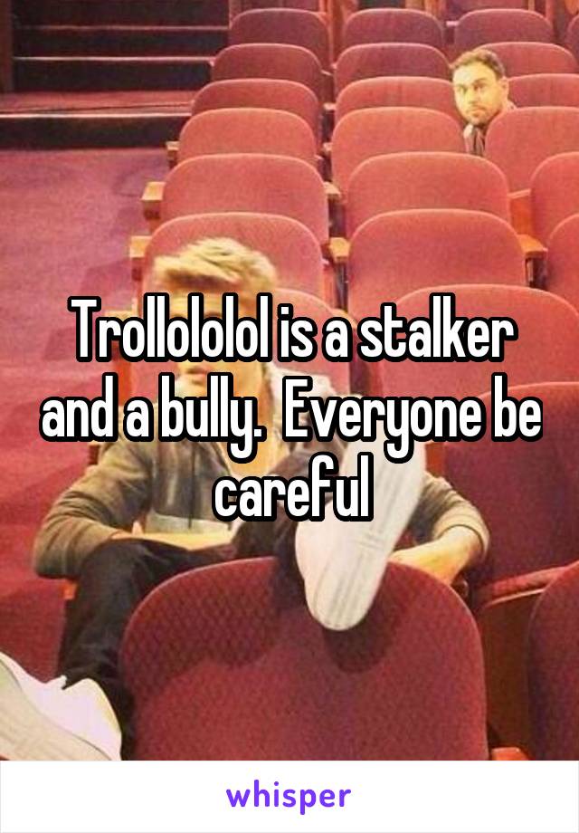 Trollololol is a stalker and a bully.  Everyone be careful