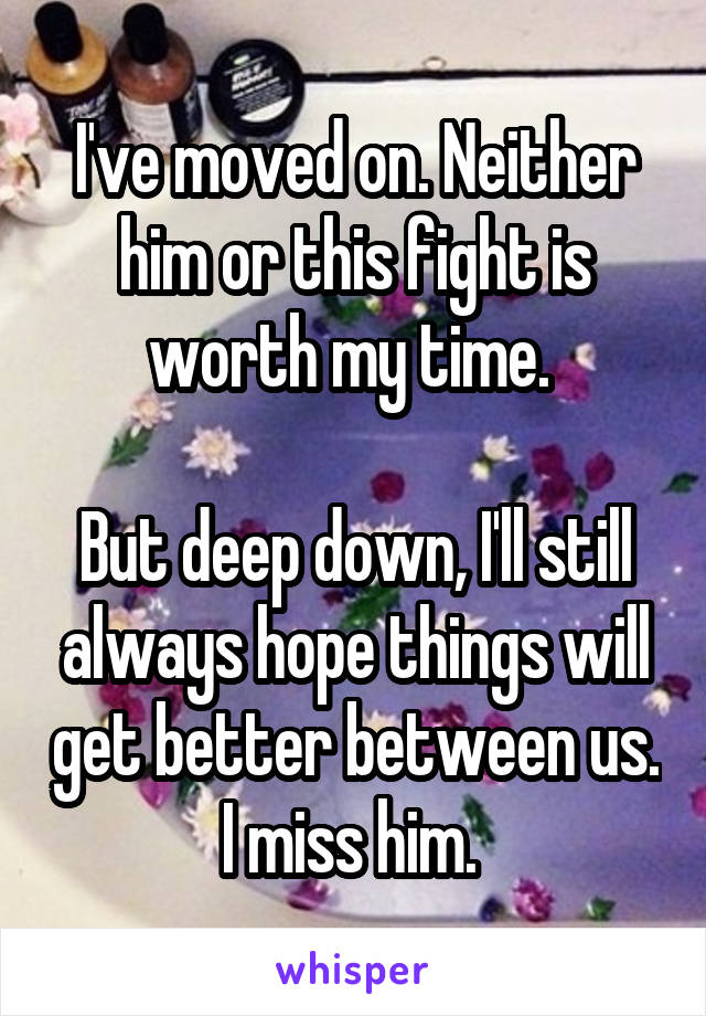 I've moved on. Neither him or this fight is worth my time. 

But deep down, I'll still always hope things will get better between us. I miss him. 