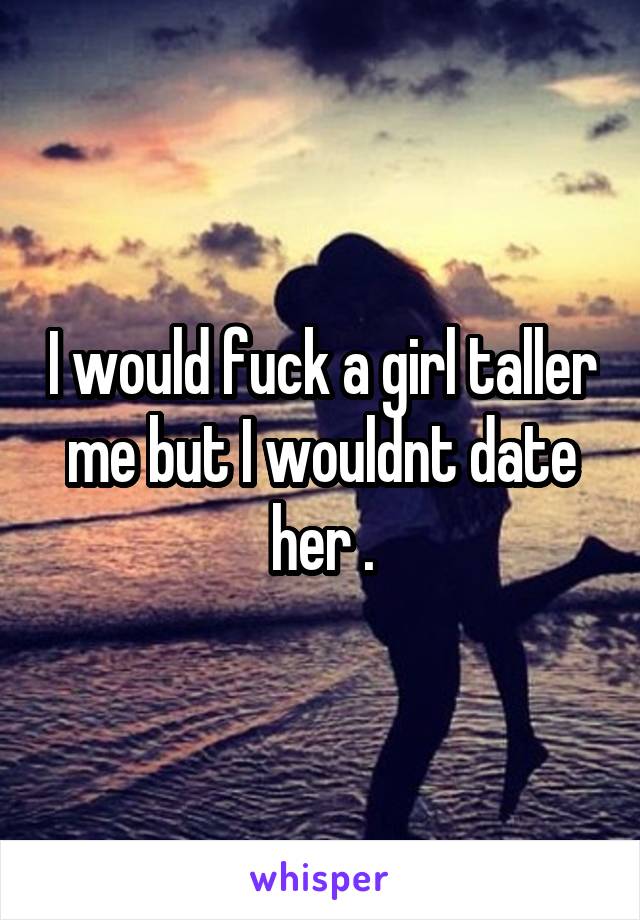 I would fuck a girl taller me but I wouldnt date her .