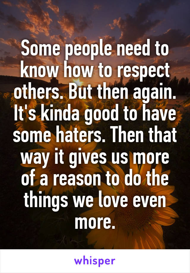 Some people need to know how to respect others. But then again. It's kinda good to have some haters. Then that way it gives us more of a reason to do the things we love even more.