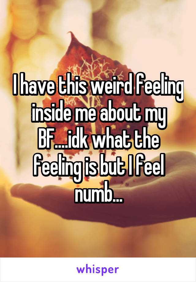 I have this weird feeling inside me about my BF....idk what the feeling is but I feel numb...
