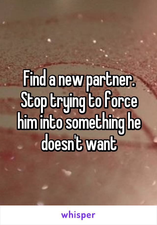 Find a new partner. Stop trying to force him into something he doesn't want