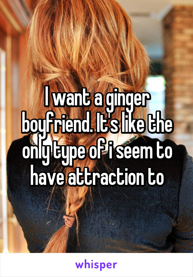 I want a ginger boyfriend. It's like the only type of i seem to have attraction to