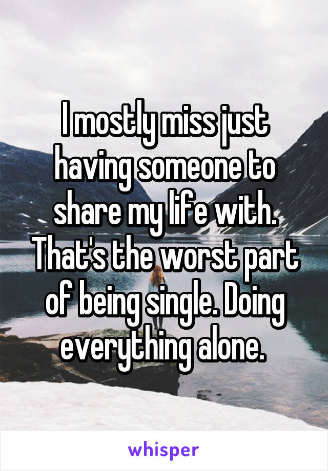 I mostly miss just having someone to share my life with. That's the worst part of being single. Doing everything alone. 