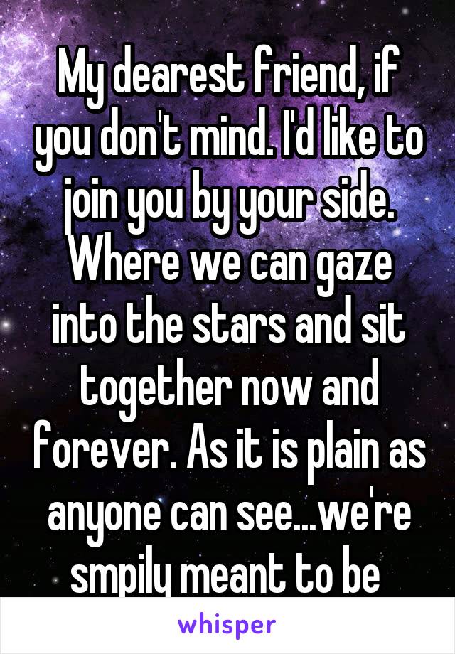 My dearest friend, if you don't mind. I'd like to join you by your side. Where we can gaze into the stars and sit together now and forever. As it is plain as anyone can see...we're smpily meant to be 