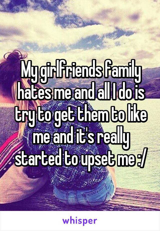 My girlfriends family hates me and all I do is try to get them to like me and it's really started to upset me :/