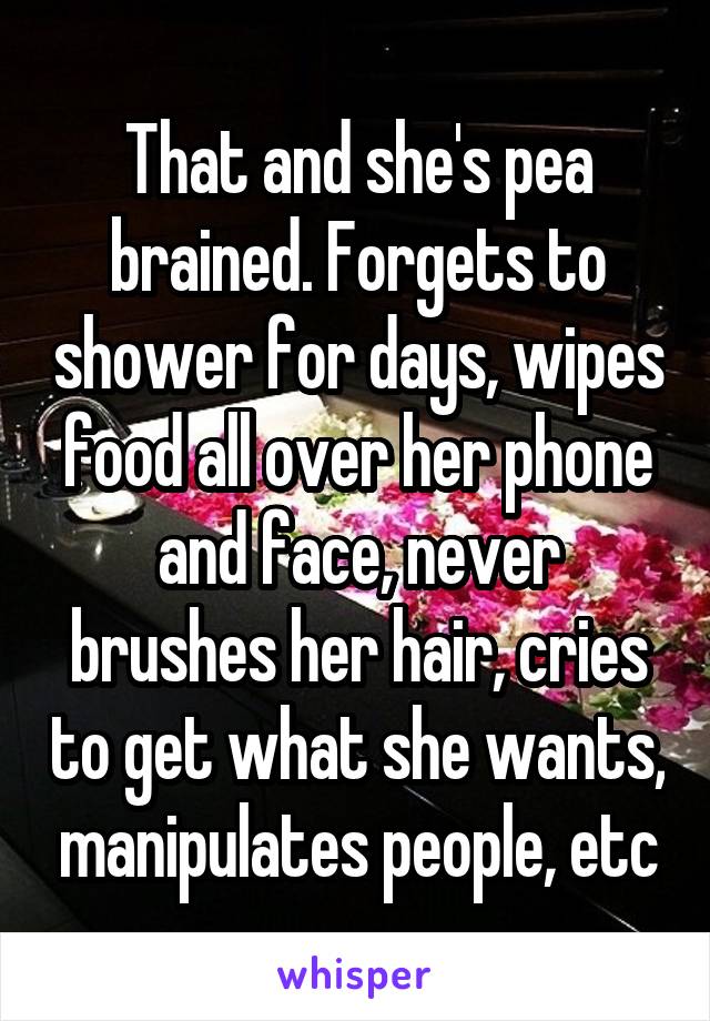 That and she's pea brained. Forgets to shower for days, wipes food all over her phone and face, never brushes her hair, cries to get what she wants, manipulates people, etc