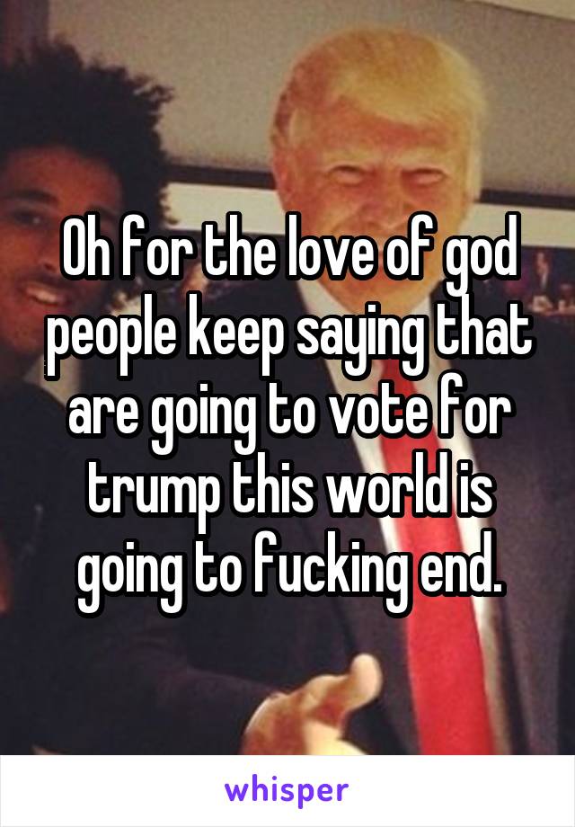 Oh for the love of god people keep saying that are going to vote for trump this world is going to fucking end.