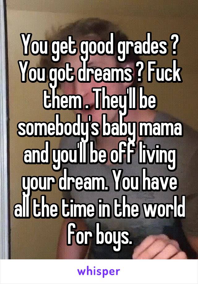 You get good grades ? You got dreams ? Fuck them . They'll be somebody's baby mama and you'll be off living your dream. You have all the time in the world for boys.