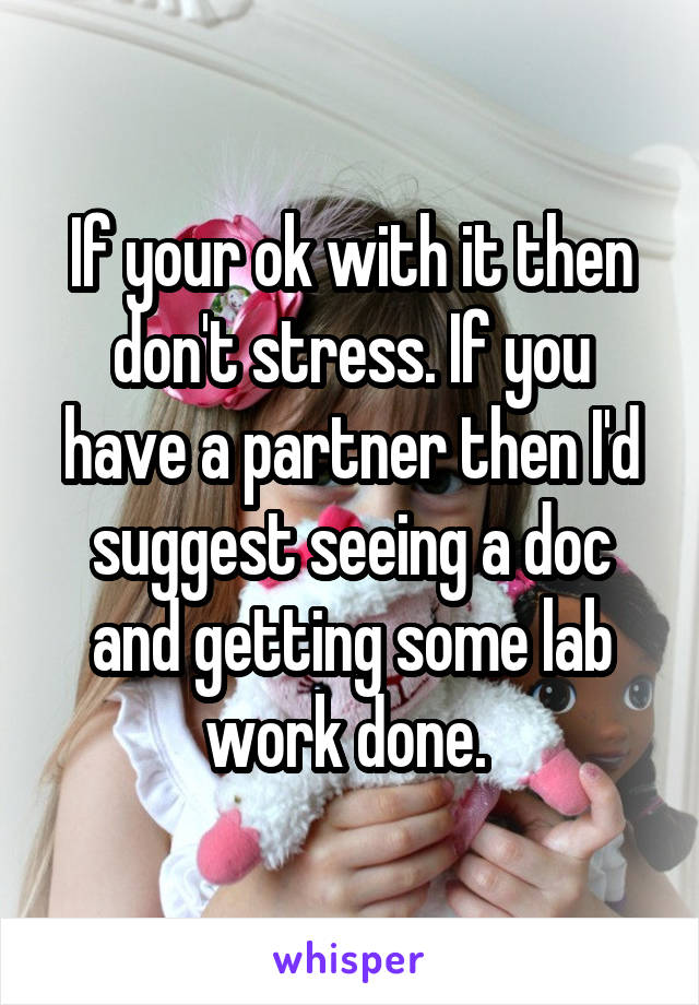 If your ok with it then don't stress. If you have a partner then I'd suggest seeing a doc and getting some lab work done. 