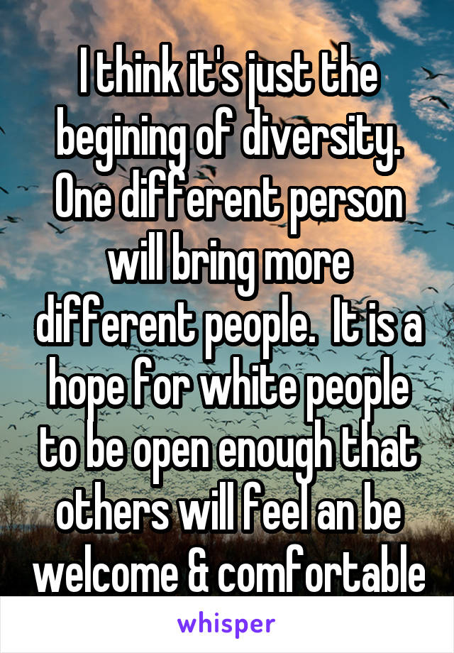 I think it's just the begining of diversity. One different person will bring more different people.  It is a hope for white people to be open enough that others will feel an be welcome & comfortable