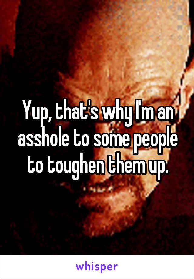 Yup, that's why I'm an asshole to some people to toughen them up.