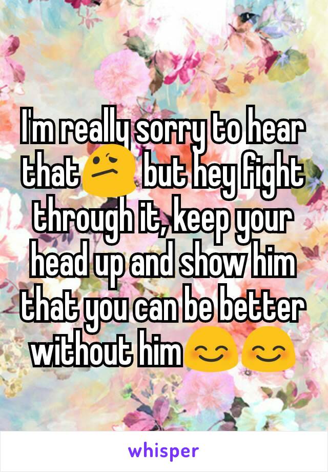I'm really sorry to hear that😕 but hey fight through it, keep your head up and show him that you can be better without him😊😊