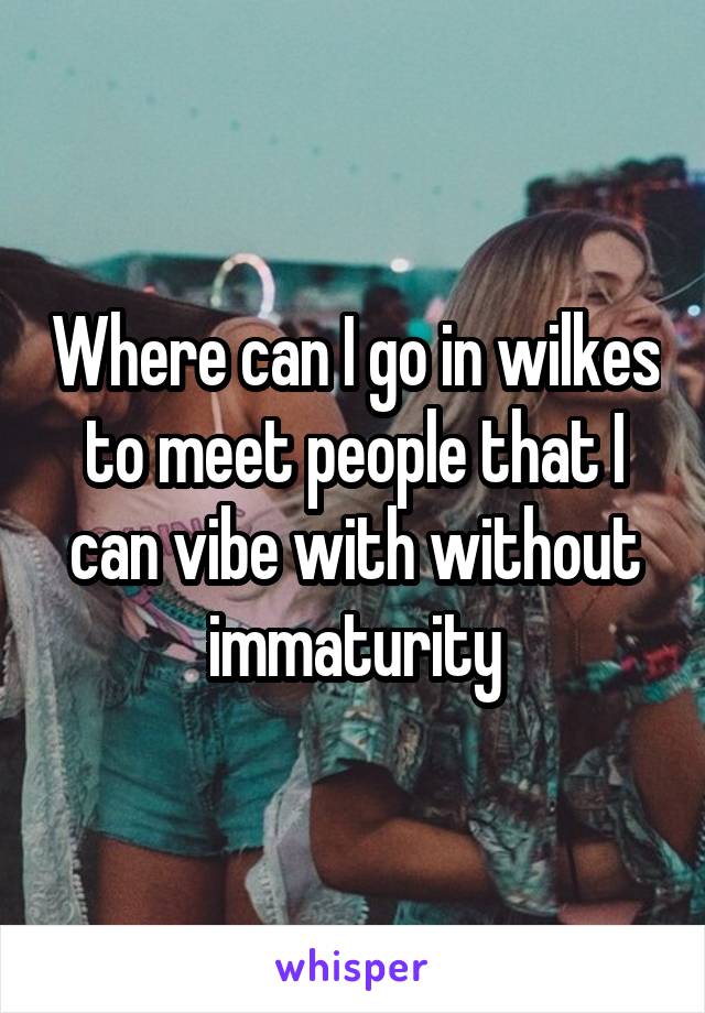 Where can I go in wilkes to meet people that I can vibe with without immaturity