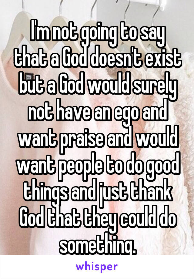 I'm not going to say that a God doesn't exist but a God would surely not have an ego and want praise and would want people to do good things and just thank God that they could do something.