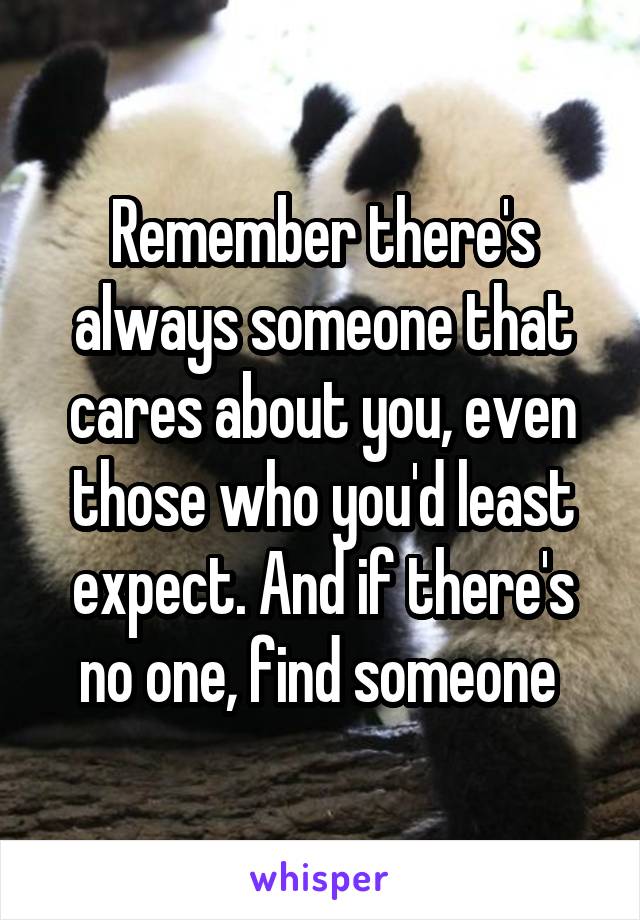 Remember there's always someone that cares about you, even those who you'd least expect. And if there's no one, find someone 