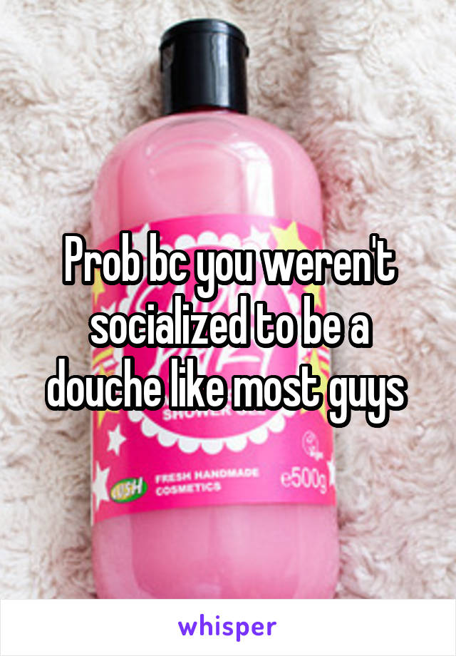 Prob bc you weren't socialized to be a douche like most guys 